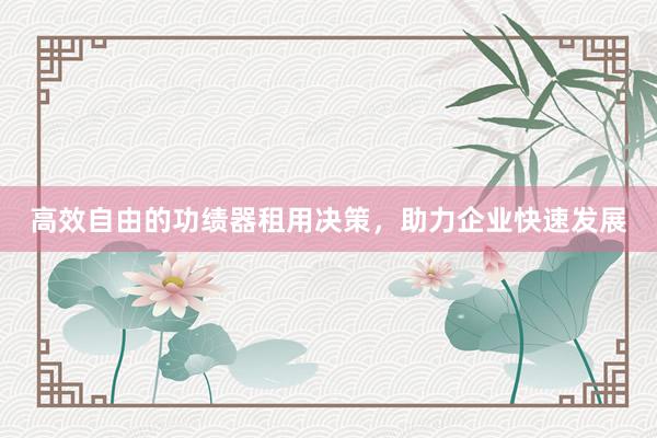 高效自由的功绩器租用决策，助力企业快速发展